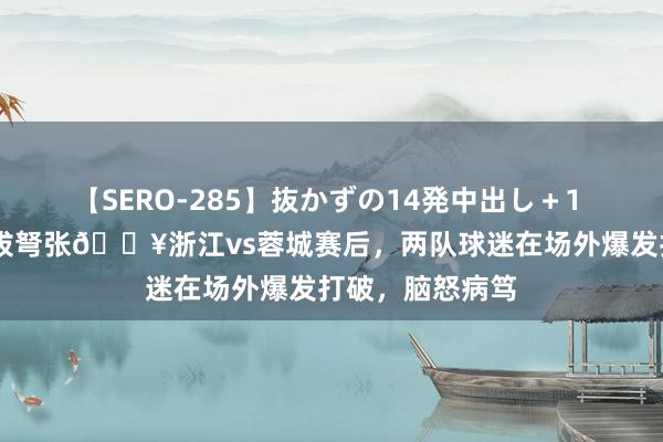 【SERO-285】抜かずの14発中出し＋1 紺野ひかる 剑拔弩张?浙江vs蓉城赛后，两队球迷在场外爆发打破，脑怒病笃