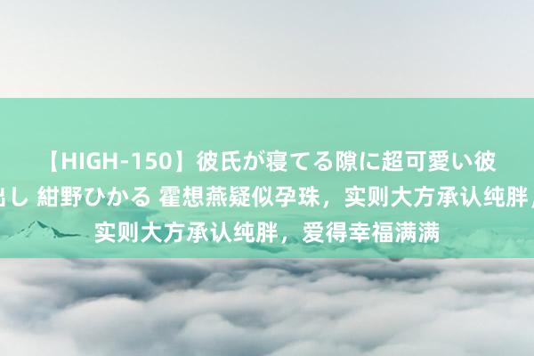 【HIGH-150】彼氏が寝てる隙に超可愛い彼女を襲って中出し 紺野ひかる 霍想燕疑似孕珠，实则大方承认纯胖，爱得幸福满满