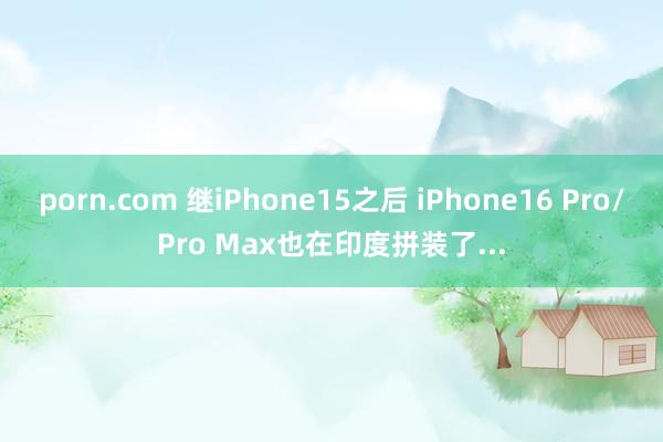 porn.com 继iPhone15之后 iPhone16 Pro/Pro Max也在印度拼装了...