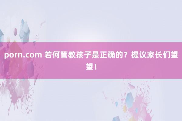 porn.com 若何管教孩子是正确的？提议家长们望望！