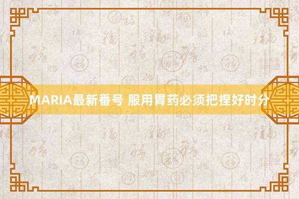 MARIA最新番号 服用胃药必须把捏好时分