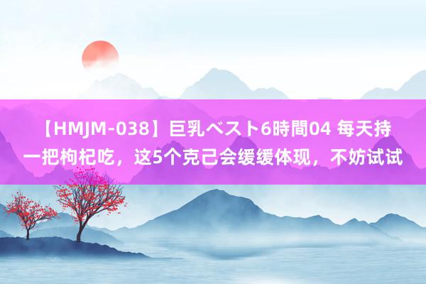 【HMJM-038】巨乳ベスト6時間04 每天持一把枸杞吃，这5个克己会缓缓体现，不妨试试