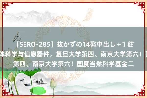 【SERO-285】抜かずの14発中出し＋1 紺野ひかる F04.半导体科学与信息器件，复旦大学第四、南京大学第六！国度当然科学基金二