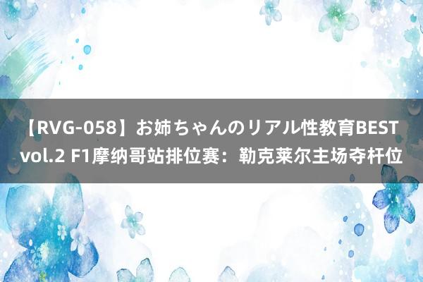 【RVG-058】お姉ちゃんのリアル性教育BEST vol.2 F1摩纳哥站排位赛：勒克莱尔主场夺杆位