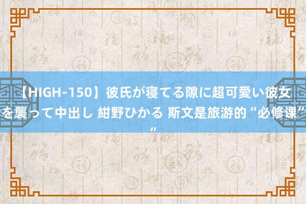 【HIGH-150】彼氏が寝てる隙に超可愛い彼女を襲って中出し 紺野ひかる 斯文是旅游的“必修课”