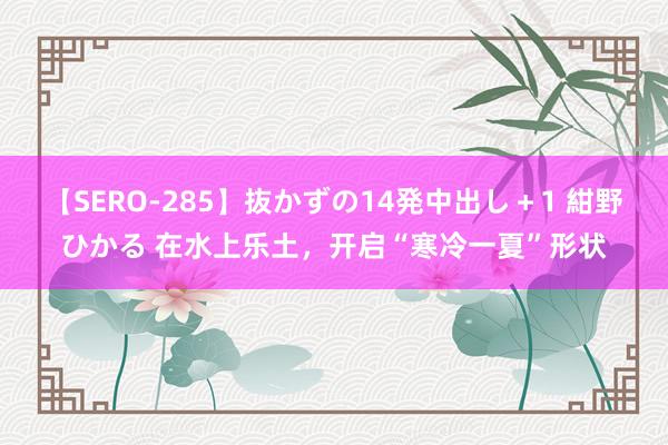 【SERO-285】抜かずの14発中出し＋1 紺野ひかる 在水上乐土，开启“寒冷一夏”形状