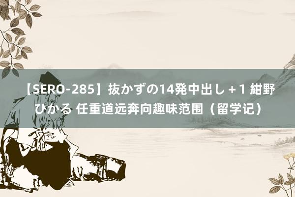 【SERO-285】抜かずの14発中出し＋1 紺野ひかる 任重道远奔向趣味范围（留学记）