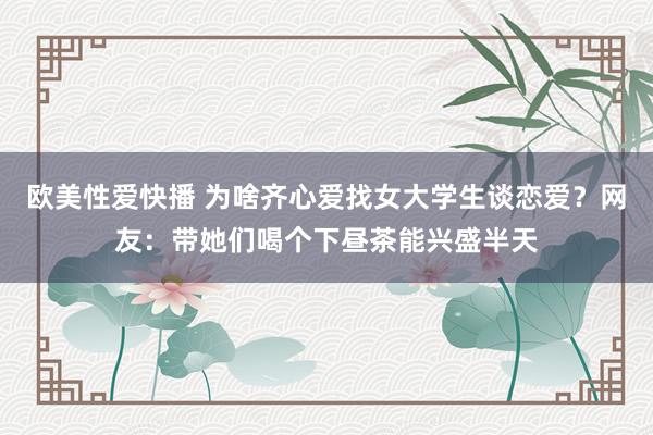 欧美性爱快播 为啥齐心爱找女大学生谈恋爱？网友：带她们喝个下昼茶能兴盛半天