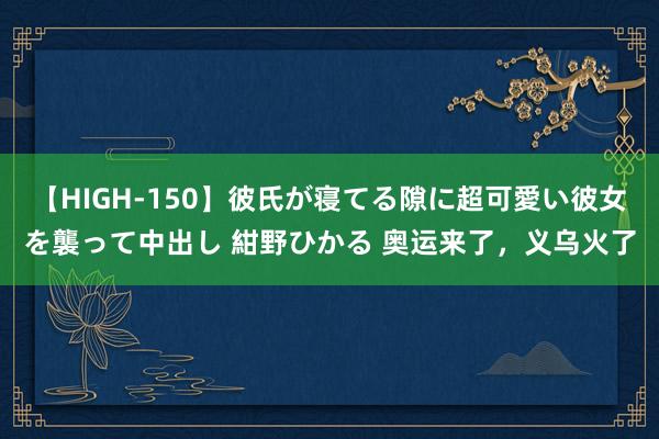 【HIGH-150】彼氏が寝てる隙に超可愛い彼女を襲って中出し 紺野ひかる 奥运来了，义乌火了