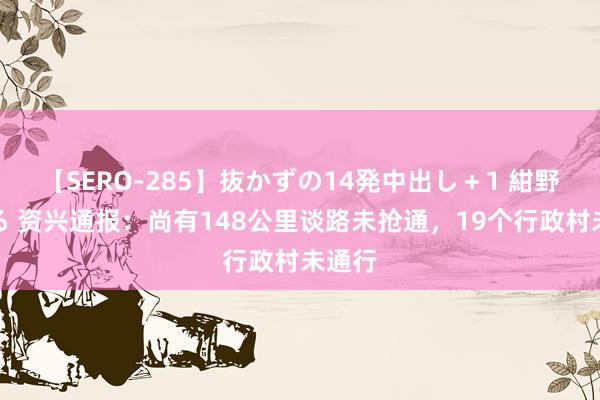 【SERO-285】抜かずの14発中出し＋1 紺野ひかる 资兴通报：尚有148公里谈路未抢通，19个行政村未通行