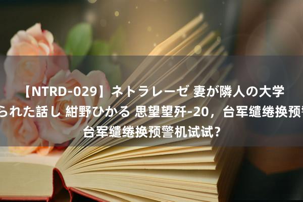 【NTRD-029】ネトラレーゼ 妻が隣人の大学生に寝盗られた話し 紺野ひかる 思望望歼-20，台军缱绻换预警机试试？