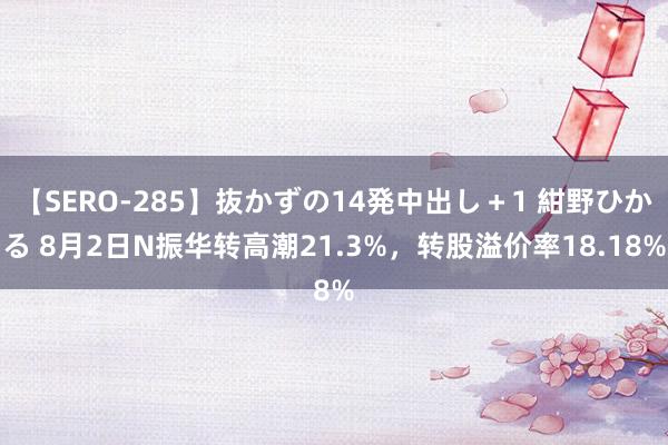 【SERO-285】抜かずの14発中出し＋1 紺野ひかる 8月2日N振华转高潮21.3%，转股溢价率18.18%