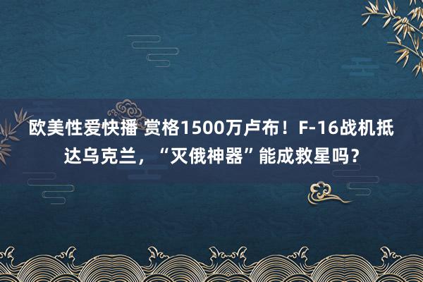 欧美性爱快播 赏格1500万卢布！F-16战机抵达乌克兰，“灭俄神器”能成救星吗？