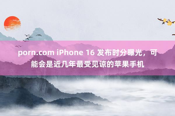 porn.com iPhone 16 发布时分曝光，可能会是近几年最受见谅的苹果手机