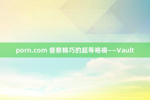 porn.com 督察精巧的超等袼褙——Vault