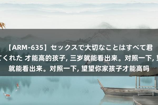 【ARM-635】セックスで大切なことはすべて君とのオナニーが教えてくれた 才能高的孩子, 三岁就能看出来。对照一下, 望望你家孩子才能高吗