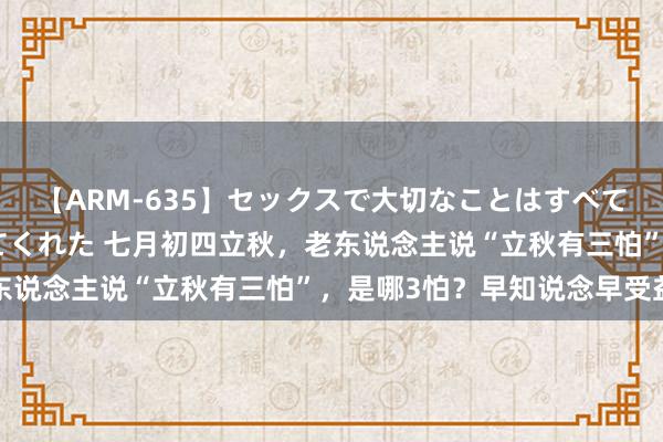 【ARM-635】セックスで大切なことはすべて君とのオナニーが教えてくれた 七月初四立秋，老东说念主说“立秋有三怕”，是哪3怕？早知说念早受益