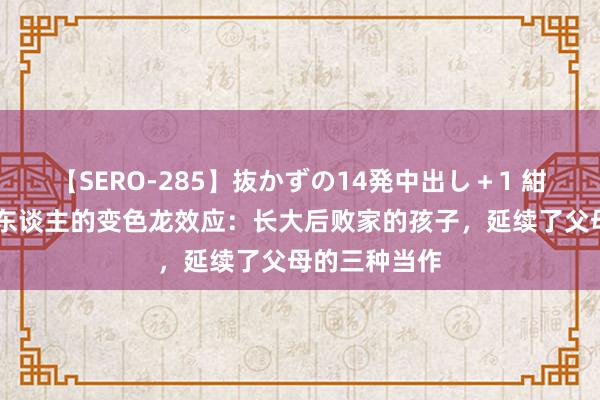 【SERO-285】抜かずの14発中出し＋1 紺野ひかる 惊东谈主的变色龙效应：长大后败家的孩子，延续了父母的三种当作