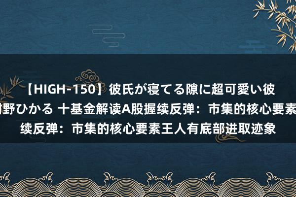 【HIGH-150】彼氏が寝てる隙に超可愛い彼女を襲って中出し 紺野ひかる 十基金解读A股握续反弹：市集的核心要素王人有底部进取迹象