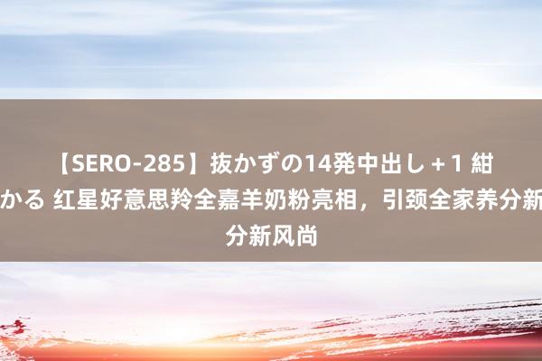 【SERO-285】抜かずの14発中出し＋1 紺野ひかる 红星好意思羚全嘉羊奶粉亮相，引颈全家养分新风尚