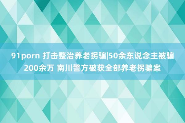 91porn 打击整治养老拐骗|50余东说念主被骗200余万 南川警方破获全部养老拐骗案