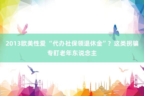 2013欧美性爱 “代办社保领退休金”？这类拐骗专盯老年东说念主