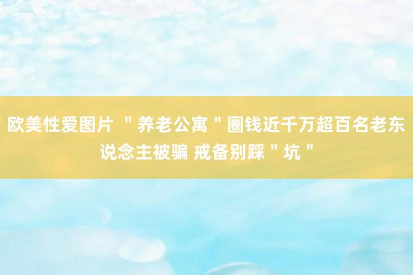 欧美性爱图片 ＂养老公寓＂圈钱近千万超百名老东说念主被骗 戒备别踩＂坑＂