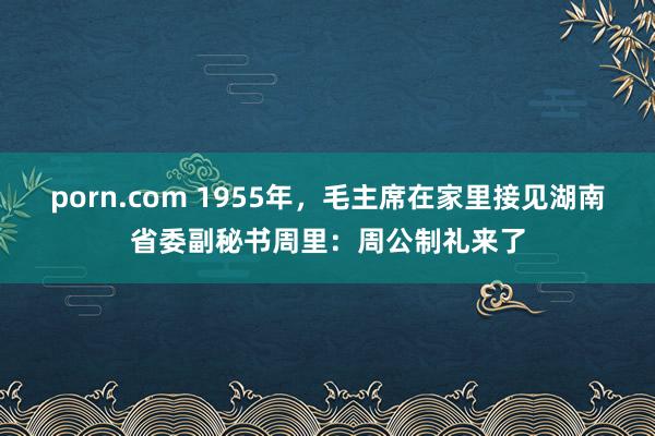 porn.com 1955年，毛主席在家里接见湖南省委副秘书周里：周公制礼来了