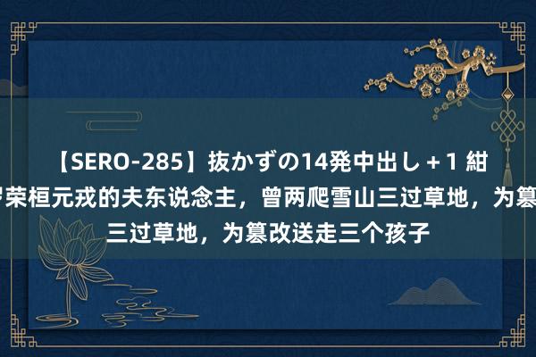 【SERO-285】抜かずの14発中出し＋1 紺野ひかる 她是罗荣桓元戎的夫东说念主，曾两爬雪山三过草地，为篡改送走三个孩子