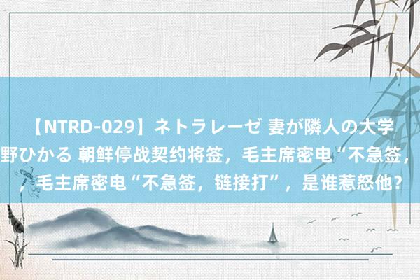 【NTRD-029】ネトラレーゼ 妻が隣人の大学生に寝盗られた話し 紺野ひかる 朝鲜停战契约将签，毛主席密电“不急签，链接打”，是谁惹怒他？