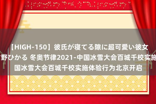 【HIGH-150】彼氏が寝てる隙に超可愛い彼女を襲って中出し 紺野ひかる 冬奥节律2021-中国冰雪大会百城千校实施体验行为北京开启