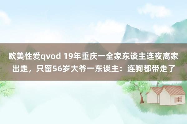 欧美性爱qvod 19年重庆一全家东谈主连夜离家出走，只留56岁大爷一东谈主：连狗都带走了