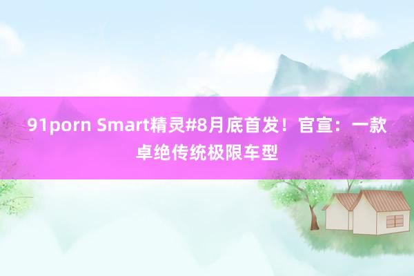 91porn Smart精灵#8月底首发！官宣：一款卓绝传统极限车型