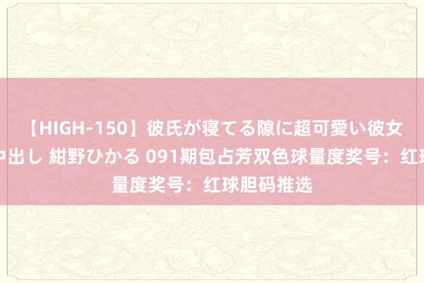 【HIGH-150】彼氏が寝てる隙に超可愛い彼女を襲って中出し 紺野ひかる 091期包占芳双色球量度奖号：红球胆码推选