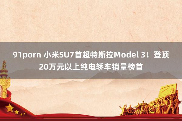 91porn 小米SU7首超特斯拉Model 3！登顶20万元以上纯电轿车销量榜首