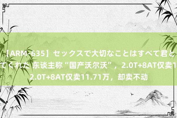 【ARM-635】セックスで大切なことはすべて君とのオナニーが教えてくれた 东谈主称“国产沃尔沃”，2.0T+8AT仅卖11.71万，却卖不动