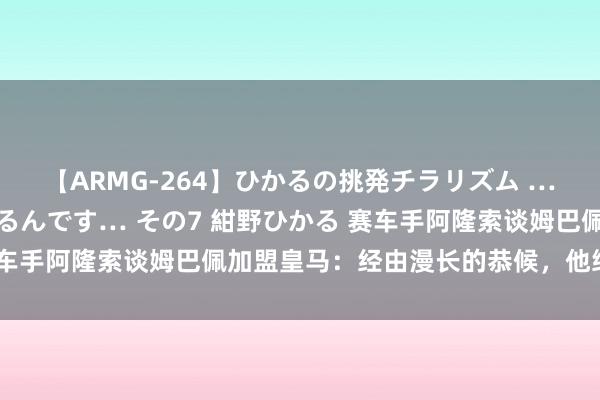 【ARMG-264】ひかるの挑発チラリズム …従妹が小悪魔すぎて困るんです… その7 紺野ひかる 赛车手阿隆索谈姆巴佩加盟皇马：经由漫长的恭候，他终于来了