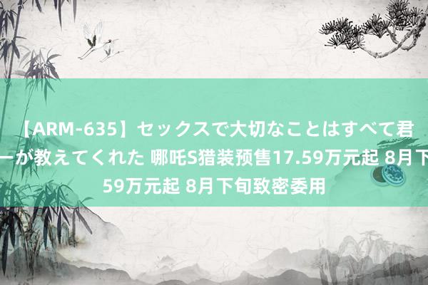 【ARM-635】セックスで大切なことはすべて君とのオナニーが教えてくれた 哪吒S猎装预售17.59万元起 8月下旬致密委用