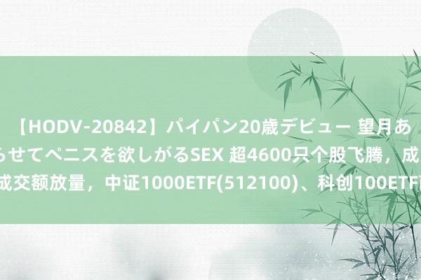 【HODV-20842】パイパン20歳デビュー 望月あゆみ 8頭身ボディをクネらせてペニスを欲しがるSEX 超4600只个股飞腾，成交额放量，中证1000ETF(512100)、科创100ETF南边(588900)涨超2%