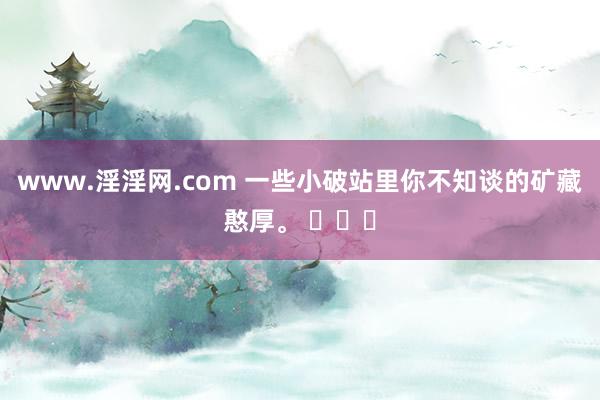 www.淫淫网.com 一些小破站里你不知谈的矿藏憨厚。 ​​​