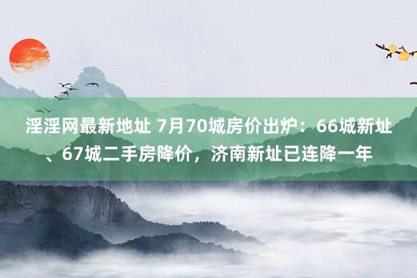 淫淫网最新地址 7月70城房价出炉：66城新址、67城二手房降价，济南新址已连降一年