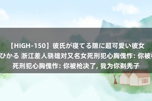 【HIGH-150】彼氏が寝てる隙に超可愛い彼女を襲って中出し 紺野ひかる 浙江差人骁雄对又名女死刑犯心胸傀怍: 你被枪决了， 我为你剃秃子