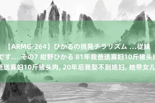 【ARMG-264】ひかるの挑発チラリズム …従妹が小悪魔すぎて困るんです… その7 紺野ひかる 81年我爸送寡妇10斤猪头肉， 20年后我娶不到媳妇， 她带女儿上门来