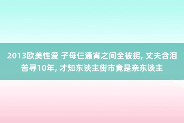 2013欧美性爱 子母仨通宵之间全被拐， 丈夫含泪苦寻10年， 才知东谈主街市竟是亲东谈主