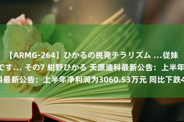 【ARMG-264】ひかるの挑発チラリズム …従妹が小悪魔すぎて困るんです… その7 紺野ひかる 天源迪科最新公告：上半年净利润为3060.53万元 同比下跌4.04%