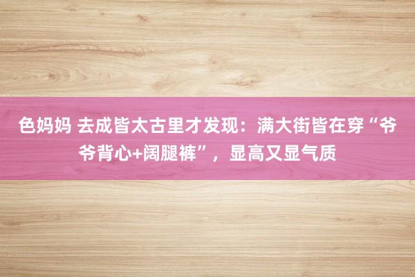 色妈妈 去成皆太古里才发现：满大街皆在穿“爷爷背心+阔腿裤”，显高又显气质