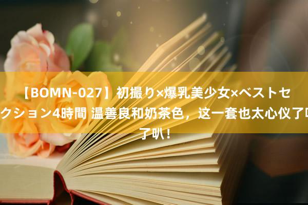 【BOMN-027】初撮り×爆乳美少女×ベストセレクション4時間 温善良和奶茶色，这一套也太心仪了叭！