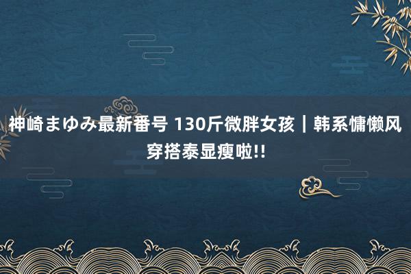 神崎まゆみ最新番号 130斤微胖女孩｜韩系慵懒风穿搭泰显瘦啦!!