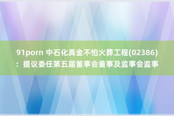 91porn 中石化真金不怕火葬工程(02386)：提议委任第五届董事会董事及监事会监事