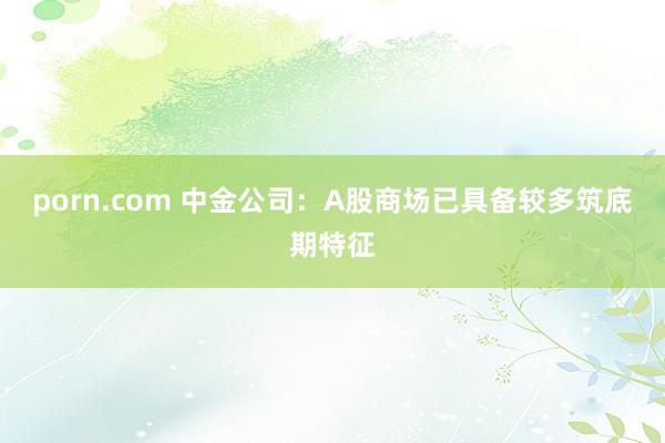 porn.com 中金公司：A股商场已具备较多筑底期特征